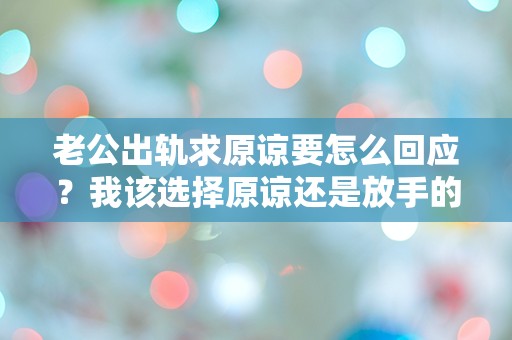 老公出轨求原谅要怎么回应？我该选择原谅还是放手的痛苦抉择！