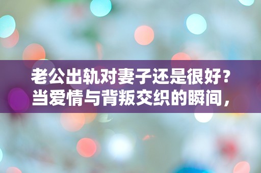 老公出轨对妻子还是很好？当爱情与背叛交织的瞬间，我该如何选择！