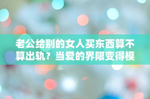 老公给别的女人买东西算不算出轨？当爱的界限变得模糊，我该如何面对？