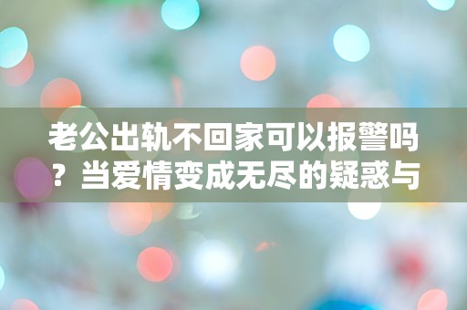 老公出轨不回家可以报警吗？当爱情变成无尽的疑惑与绝望时，我该如何选择！