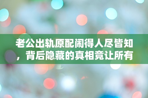 老公出轨原配闹得人尽皆知，背后隐藏的真相竟让所有人震惊！