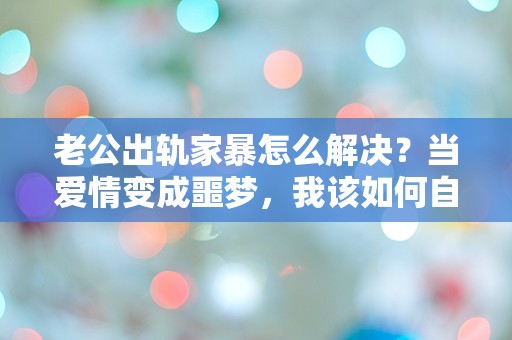 老公出轨家暴怎么解决？当爱情变成噩梦，我该如何自救？