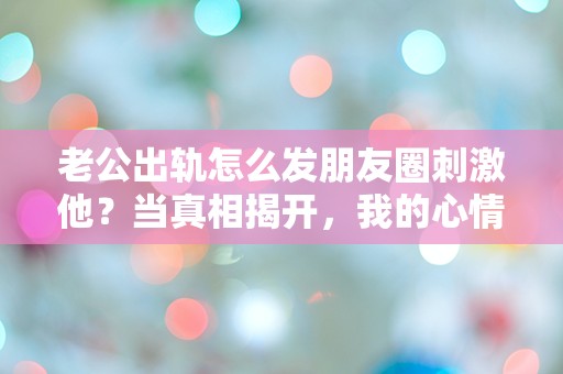 老公出轨怎么发朋友圈刺激他？当真相揭开，我的心情竟如此复杂！