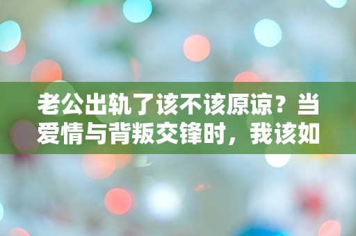 老公出轨了该不该原谅？当爱情与背叛交锋时，我该如何选择？