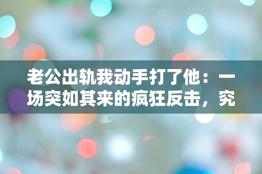 老公出轨我动手打了他：一场突如其来的疯狂反击，究竟是爱还是愤怒？