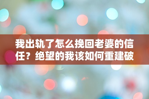 我出轨了怎么挽回老婆的信任？绝望的我该如何重建破碎的爱情？