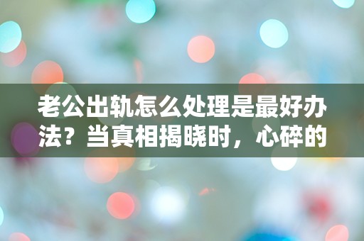 老公出轨怎么处理是最好办法？当真相揭晓时，心碎的选择让人无从下手