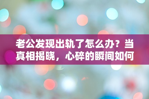 老公发现出轨了怎么办？当真相揭晓，心碎的瞬间如何应对？