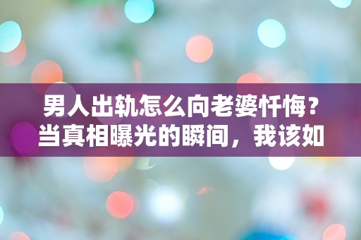 男人出轨怎么向老婆忏悔？当真相曝光的瞬间，我该如何面对她的失望与心碎！