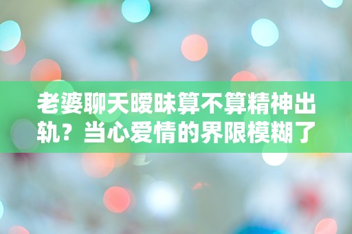 老婆聊天暧昧算不算精神出轨？当心爱情的界限模糊了！