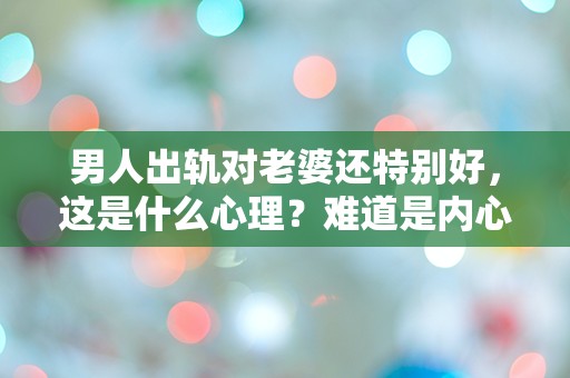 男人出轨对老婆还特别好，这是什么心理？难道是内心的愧疚还是别有用心？