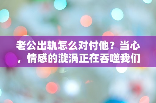 老公出轨怎么对付他？当心，情感的漩涡正在吞噬我们的未来！