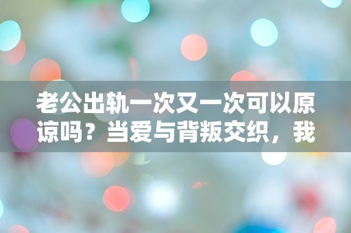 老公出轨一次又一次可以原谅吗？当爱与背叛交织，我该如何选择？