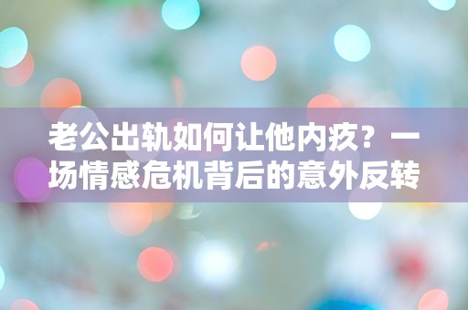 老公出轨如何让他内疚？一场情感危机背后的意外反转！