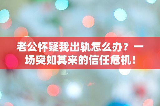 老公怀疑我出轨怎么办？一场突如其来的信任危机！