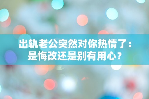 出轨老公突然对你热情了：是悔改还是别有用心？