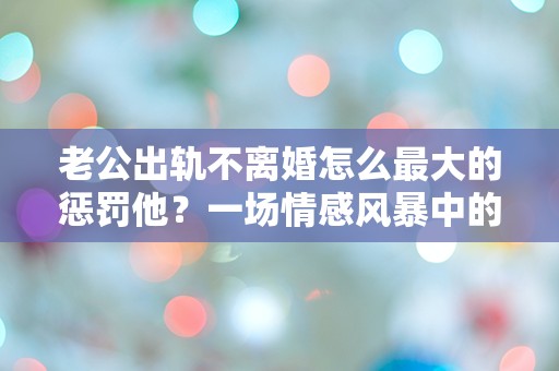 老公出轨不离婚怎么最大的惩罚他？一场情感风暴中的绝妙反击