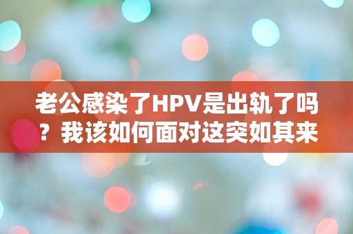 老公感染了HPV是出轨了吗？我该如何面对这突如其来的真相！