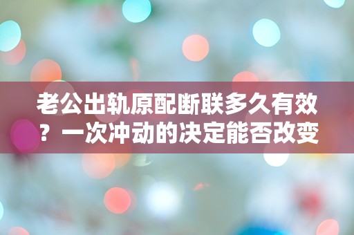 老公出轨原配断联多久有效？一次冲动的决定能否改变一生的命运？