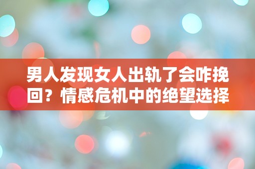 男人发现女人出轨了会咋挽回？情感危机中的绝望选择与突发反应！