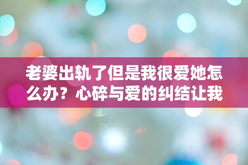 老婆出轨了但是我很爱她怎么办？心碎与爱的纠结让我无从选择！