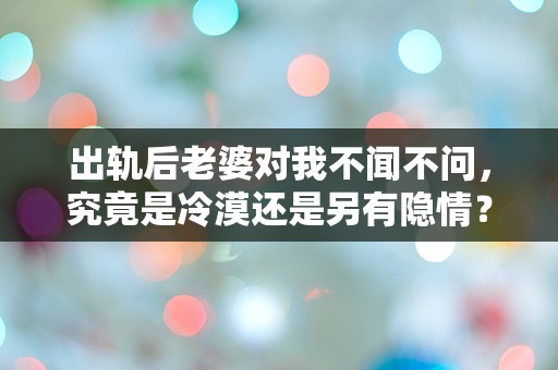 出轨后老婆对我不闻不问，究竟是冷漠还是另有隐情？