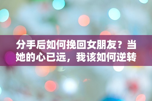 分手后如何挽回女朋友？当她的心已远，我该如何逆转局面！