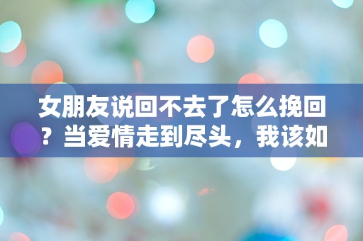 女朋友说回不去了怎么挽回？当爱情走到尽头，我该如何逆转命运的扭曲！