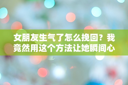 女朋友生气了怎么挽回？我竟然用这个方法让她瞬间心软！