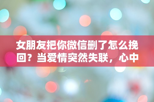 女朋友把你微信删了怎么挽回？当爱情突然失联，心中的困惑与无助！