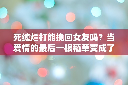 死缠烂打能挽回女友吗？当爱情的最后一根稻草变成了枷锁！