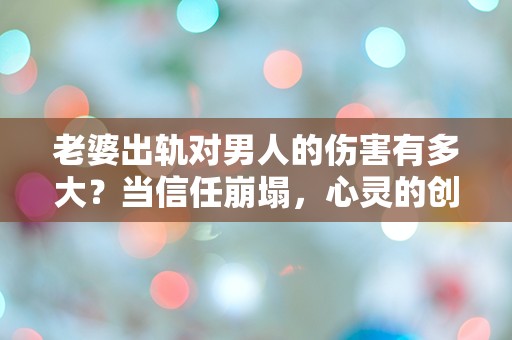 老婆出轨对男人的伤害有多大？当信任崩塌，心灵的创伤如何愈合？