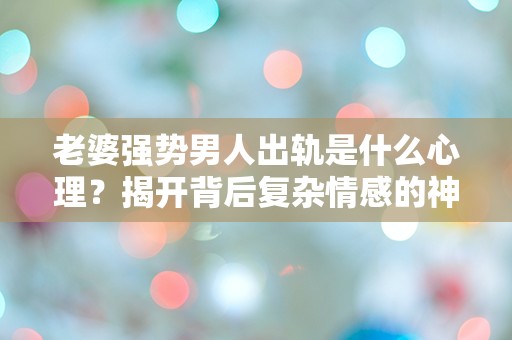 老婆强势男人出轨是什么心理？揭开背后复杂情感的神秘面纱！