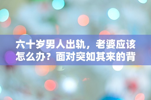 六十岁男人出轨，老婆应该怎么办？面对突如其来的背叛，她该如何选择人生的下一步？