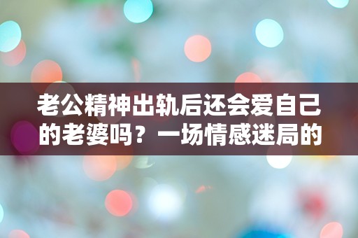 老公精神出轨后还会爱自己的老婆吗？一场情感迷局的深度探讨