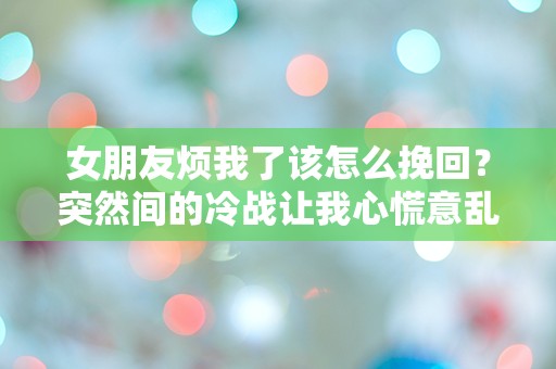 女朋友烦我了该怎么挽回？突然间的冷战让我心慌意乱！