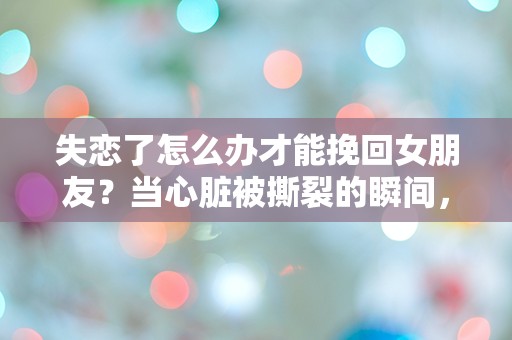 失恋了怎么办才能挽回女朋友？当心脏被撕裂的瞬间，我该如何重建爱的桥梁？