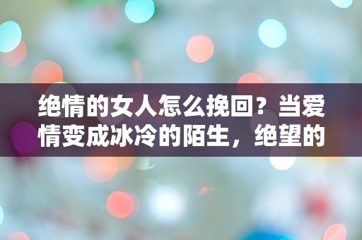 绝情的女人怎么挽回？当爱情变成冰冷的陌生，绝望的你该如何逆转局面！