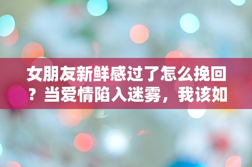 女朋友新鲜感过了怎么挽回？当爱情陷入迷雾，我该如何逆转局面！