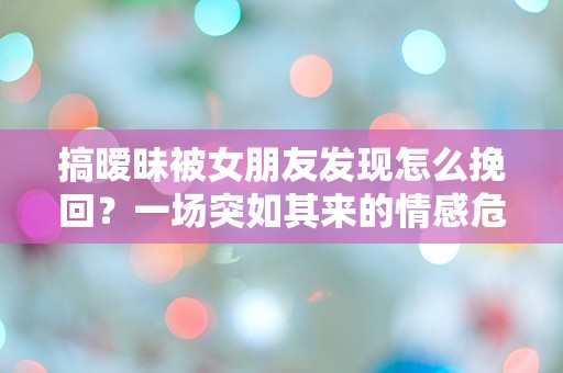 搞暧昧被女朋友发现怎么挽回？一场突如其来的情感危机如何逆转！