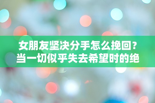 女朋友坚决分手怎么挽回？当一切似乎失去希望时的绝望反击！