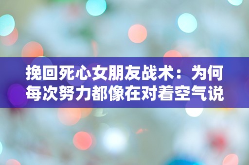 挽回死心女朋友战术：为何每次努力都像在对着空气说话？