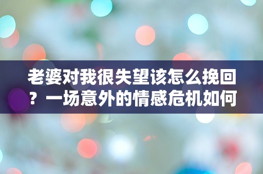 老婆对我很失望该怎么挽回？一场意外的情感危机如何逆转！