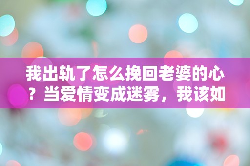 我出轨了怎么挽回老婆的心？当爱情变成迷雾，我该如何重拾信任与温暖？