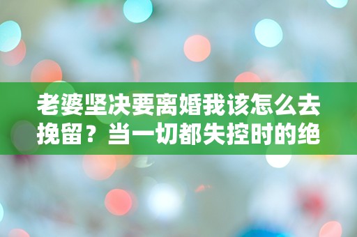 老婆坚决要离婚我该怎么去挽留？当一切都失控时的绝望选择