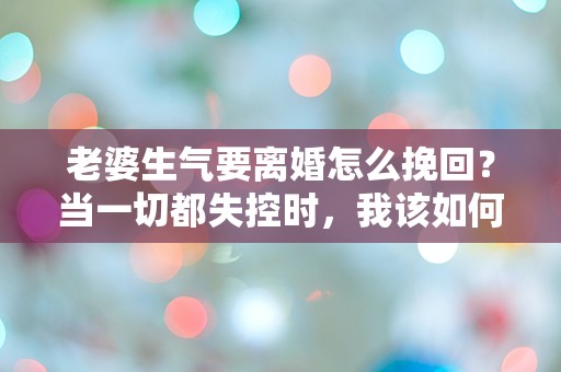 老婆生气要离婚怎么挽回？当一切都失控时，我该如何绝地反击！