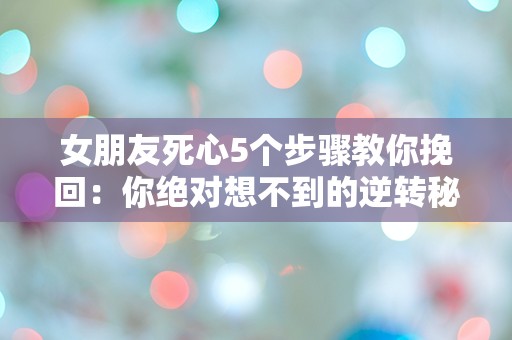 女朋友死心5个步骤教你挽回：你绝对想不到的逆转秘笈！