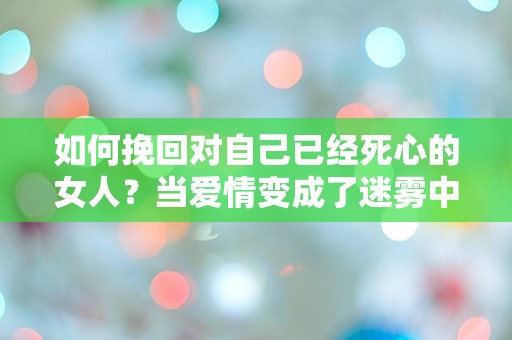 如何挽回对自己已经死心的女人？当爱情变成了迷雾中的迷失！