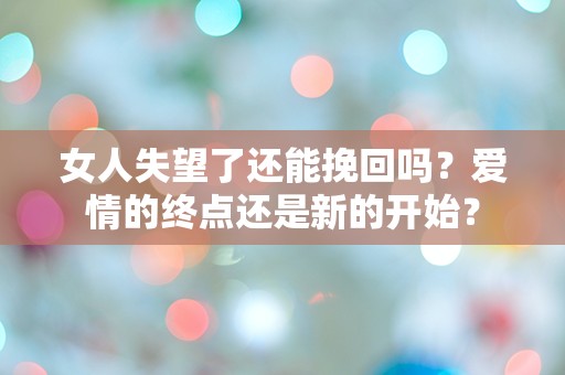 女人失望了还能挽回吗？爱情的终点还是新的开始？