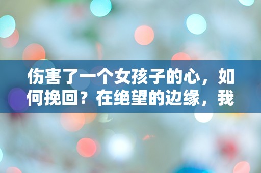 伤害了一个女孩子的心，如何挽回？在绝望的边缘，我该如何重建我们的未来？